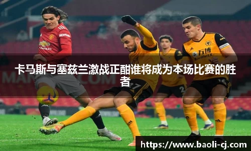 卡马斯与塞兹兰激战正酣谁将成为本场比赛的胜者